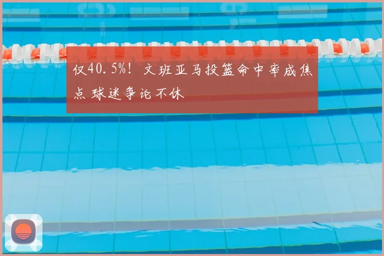 仅40.5%！文班亚马投篮命中率成焦点 球迷争论不休