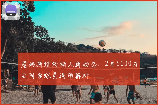 詹姆斯续约湖人新动态：2年5000万合同含球员选项解析