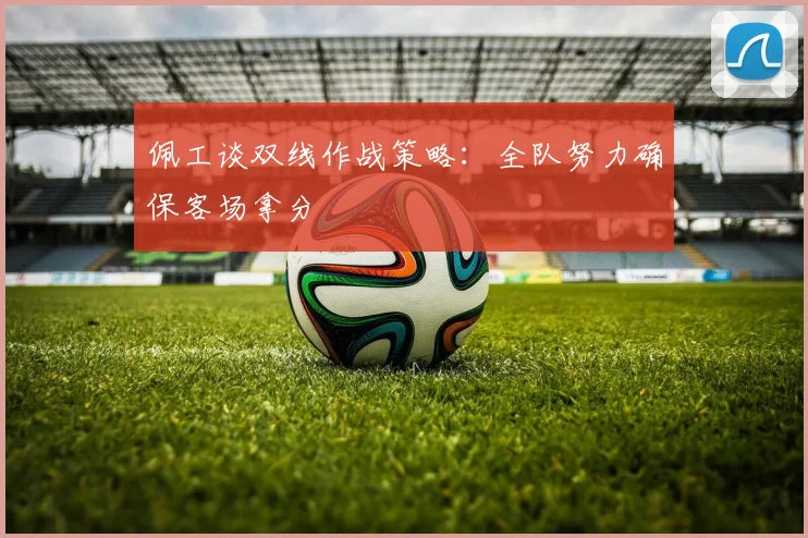 佩工谈双线作战策略：全队努力确保客场拿分