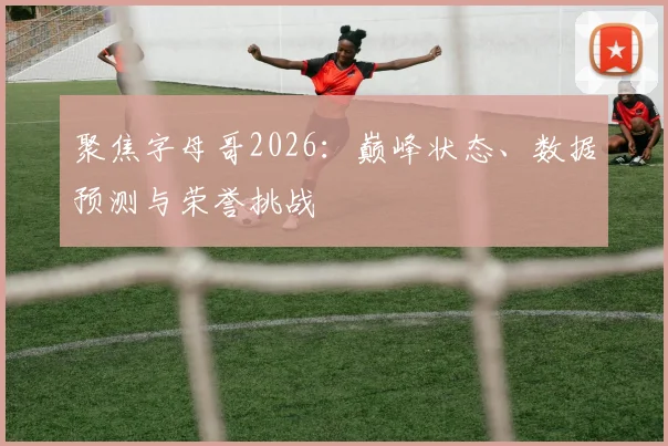 聚焦字母哥2026：巅峰状态、数据预测与荣誉挑战
