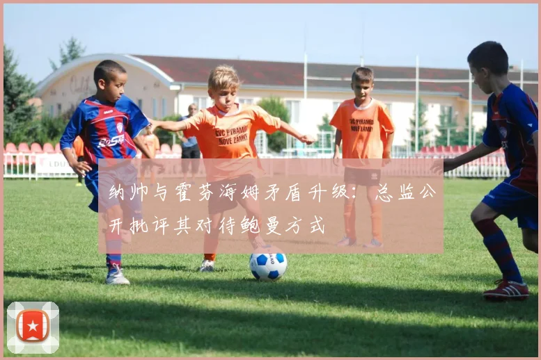 纳帅与霍芬海姆矛盾升级：总监公开批评其对待鲍曼方式