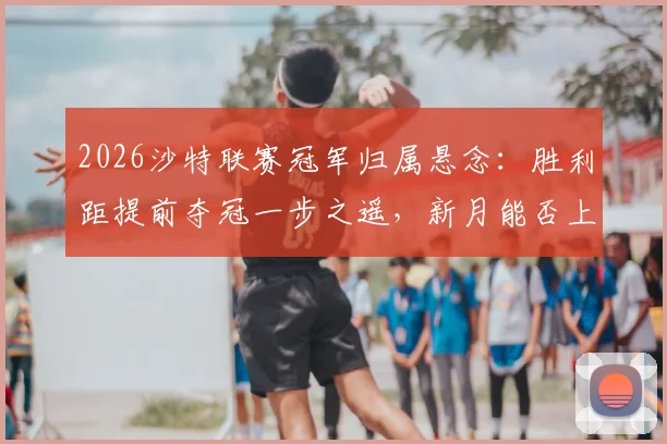 2026沙特联赛冠军归属悬念：胜利距提前夺冠一步之遥，新月能否上演最后逆袭？