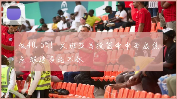 仅40.5%！文班亚马投篮命中率成焦点 球迷争论不休